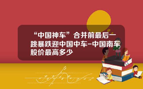 “中国神车”合并前最后一跳暴跌迎中国中车-中国南车股价最高多少