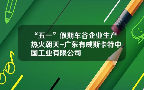 “五一”假期车谷企业生产热火朝天-广东有威斯卡特中国工业有限公司