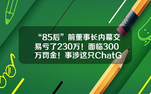 “85后”前董事长内幕交易亏了230万!面临300万罚金!事涉这只ChatGPT概念股杭州哲信多少用户【前列康】