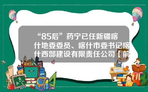 “85后”药宁已任新疆喀什地委委员、喀什市委书记喀什西部建设有限责任公司【前列康】