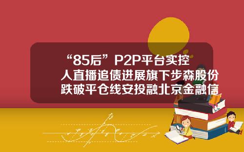 “85后”P2P平台实控人直播追债进展旗下步森股份跌破平仓线安投融北京金融信息服务有限公司【前列康】