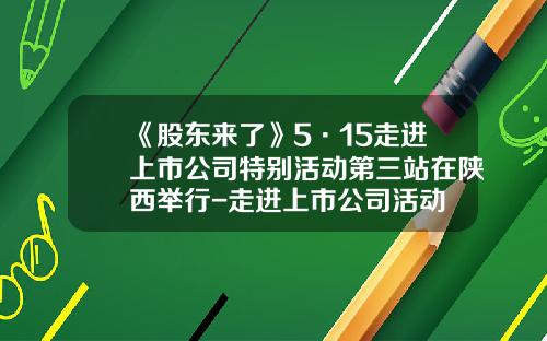 《股东来了》5·15走进上市公司特别活动第三站在陕西举行-走进上市公司活动