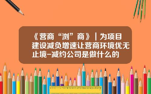 《营商“浏”商》｜为项目建设减负增速让营商环境优无止境-减约公司是做什么的