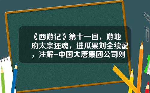 《西游记》第十一回，游地府太宗还魂，进瓜果刘全续配，注解-中国大唐集团公司刘全成