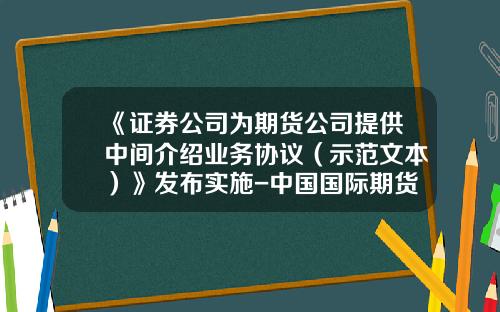 《证券公司为期货公司提供中间介绍业务协议（示范文本）》发布实施-中国国际期货经纪有限公司