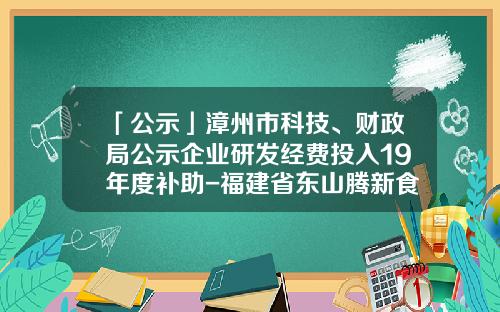 「公示」漳州市科技、财政局公示企业研发经费投入19年度补助-福建省东山腾新食品有限公司