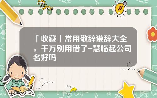 「收藏」常用敬辞谦辞大全，千万别用错了-慧临起公司名好吗