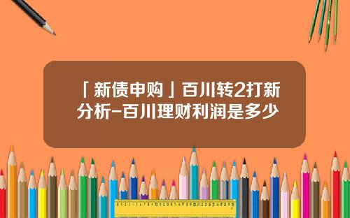 「新债申购」百川转2打新分析-百川理财利润是多少
