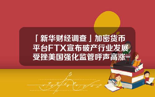 「新华财经调查」加密货币平台FTX宣布破产行业发展受挫美国强化监管呼声高涨-基金会倒闭吗