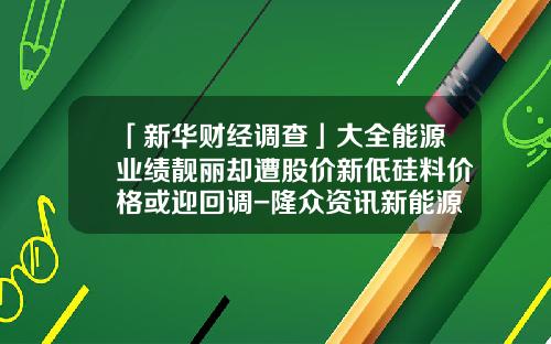 「新华财经调查」大全能源业绩靓丽却遭股价新低硅料价格或迎回调-隆众资讯新能源股票