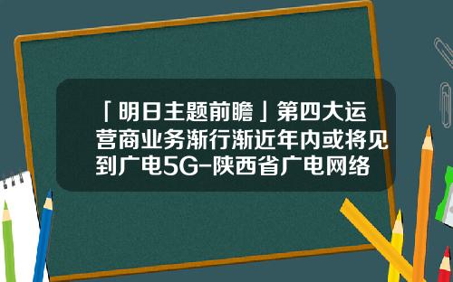 「明日主题前瞻」第四大运营商业务渐行渐近年内或将见到广电5G-陕西省广电网络公司韩普