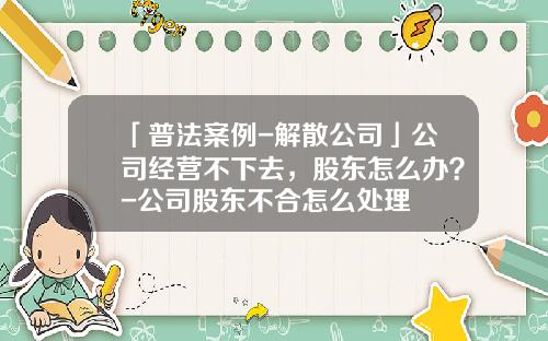 「普法案例-解散公司」公司经营不下去，股东怎么办？-公司股东不合怎么处理