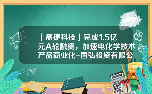 「晶捷科技」完成1.5亿元A轮融资，加速电化学技术产品商业化-国弘投资有限公司