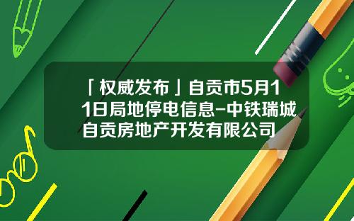 「权威发布」自贡市5月11日局地停电信息-中铁瑞城自贡房地产开发有限公司