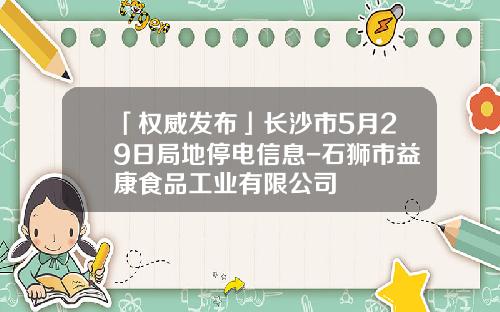 「权威发布」长沙市5月29日局地停电信息-石狮市益康食品工业有限公司