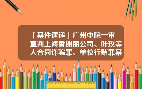 「案件速递」广州中院一审宣判上海香榭丽公司、叶玫等人合同诈骗罪、单位行贿罪案-上海香榭丽广告传媒有限公司