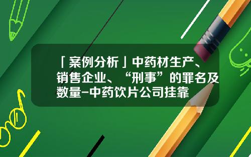 「案例分析」中药材生产、销售企业、“刑事”的罪名及数量-中药饮片公司挂靠