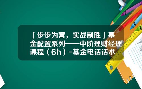 「步步为营，实战制胜」基金配置系列——中阶理财经理课程（6h）-基金电话话术