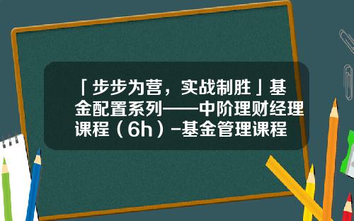 「步步为营，实战制胜」基金配置系列——中阶理财经理课程（6h）-基金管理课程