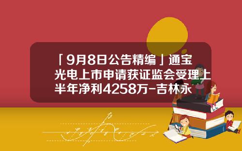 「9月8日公告精编」通宝光电上市申请获证监会受理上半年净利4258万-吉林永丰食品股份有限公司