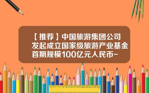 【推荐】中国旅游集团公司发起成立国家级旅游产业基金首期规模100亿元人民币-中国旅游基金