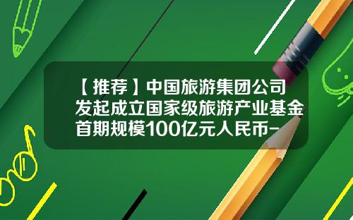 【推荐】中国旅游集团公司发起成立国家级旅游产业基金首期规模100亿元人民币-公司旅游基金