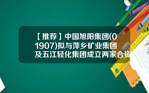 【推荐】中国旭阳集团(01907)拟与萍乡矿业集团及五江轻化集团成立两家合资公司投建焦化项目及玻璃项目-江西安源光伏玻璃有限责任公司