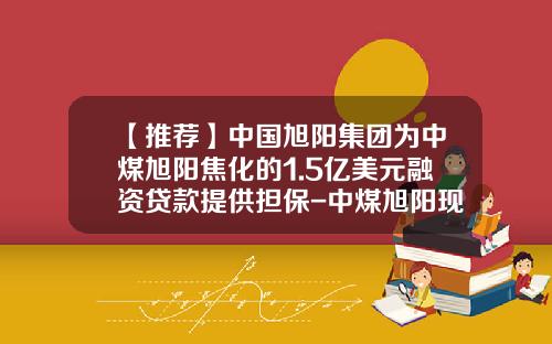 【推荐】中国旭阳集团为中煤旭阳焦化的1.5亿美元融资贷款提供担保-中煤旭阳现在挣多少钱