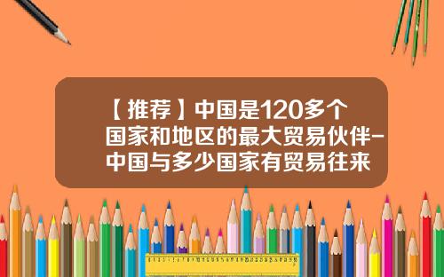 【推荐】中国是120多个国家和地区的最大贸易伙伴-中国与多少国家有贸易往来