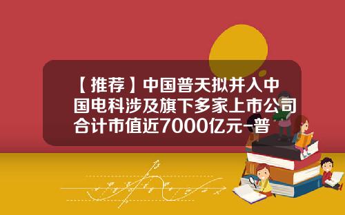 【推荐】中国普天拟并入中国电科涉及旗下多家上市公司合计市值近7000亿元-普天集团上市公司