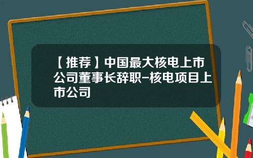 【推荐】中国最大核电上市公司董事长辞职-核电项目上市公司