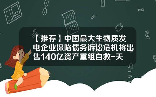 【推荐】中国最大生物质发电企业深陷债务诉讼危机将出售140亿资产重组自救-天津华信资产管理有限公司