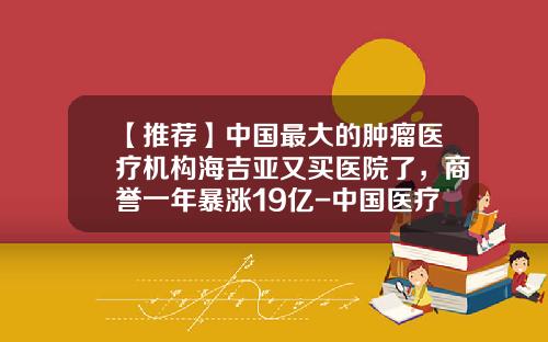 【推荐】中国最大的肿瘤医疗机构海吉亚又买医院了,商誉一年暴涨19亿-中国医疗技术公司被摘牌董事长