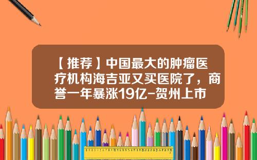 【推荐】中国最大的肿瘤医疗机构海吉亚又买医院了,商誉一年暴涨19亿-贺州上市公司