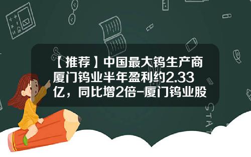 【推荐】中国最大钨生产商厦门钨业半年盈利约2.33亿,同比增2倍-厦门钨业股份有限公司