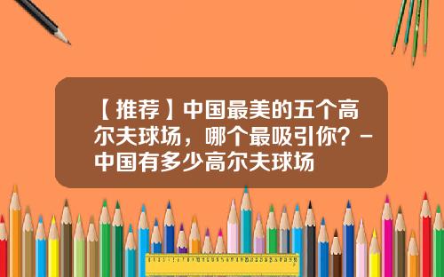 【推荐】中国最美的五个高尔夫球场,哪个最吸引你?-中国有多少高尔夫球场