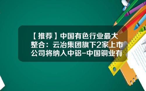 【推荐】中国有色行业最大整合:云冶集团旗下2家上市公司将纳入中铝-中国铜业有限公司昆明