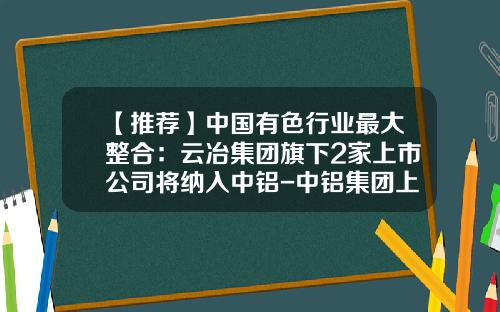 【推荐】中国有色行业最大整合:云冶集团旗下2家上市公司将纳入中铝-中铝集团上市公司