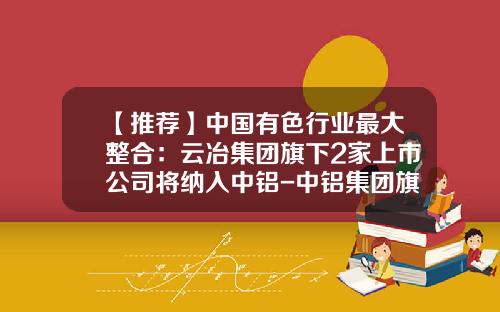 【推荐】中国有色行业最大整合:云冶集团旗下2家上市公司将纳入中铝-中铝集团旗下公司