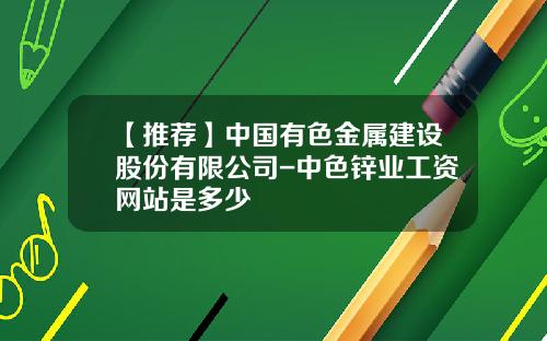 【推荐】中国有色金属建设股份有限公司-中色锌业工资网站是多少