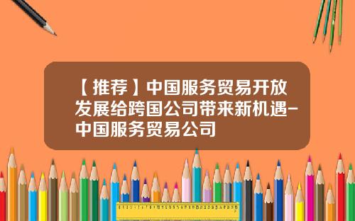 【推荐】中国服务贸易开放发展给跨国公司带来新机遇-中国服务贸易公司
