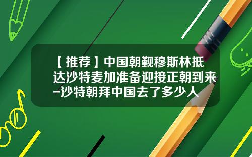 【推荐】中国朝觐穆斯林抵达沙特麦加准备迎接正朝到来-沙特朝拜中国去了多少人