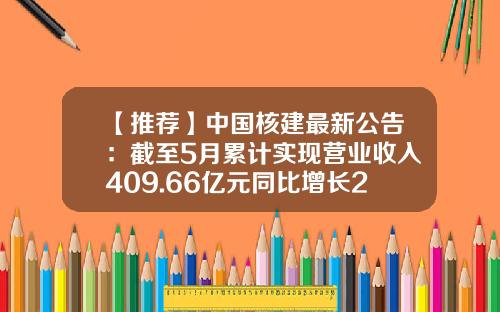 【推荐】中国核建最新公告:截至5月累计实现营业收入409.66亿元同比增长23.68%-核建基金
