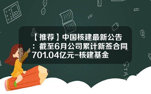 【推荐】中国核建最新公告:截至6月公司累计新签合同701.04亿元-核建基金