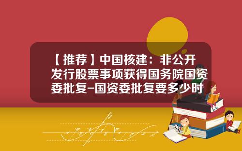 【推荐】中国核建:非公开发行股票事项获得国务院国资委批复-国资委批复要多少时间