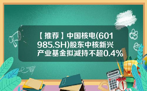 【推荐】中国核电(601985.SH)股东中核新兴产业基金拟减持不超0.4%股份-中核产业基金
