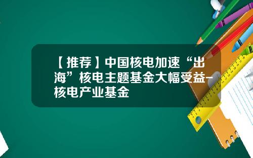 【推荐】中国核电加速“出海”核电主题基金大幅受益-核电产业基金