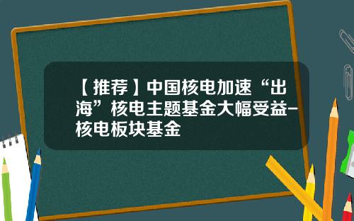 【推荐】中国核电加速“出海”核电主题基金大幅受益-核电板块基金