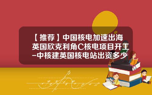 【推荐】中国核电加速出海英国欣克利角C核电项目开工-中核建英国核电站出资多少