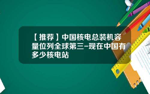 【推荐】中国核电总装机容量位列全球第三-现在中国有多少核电站